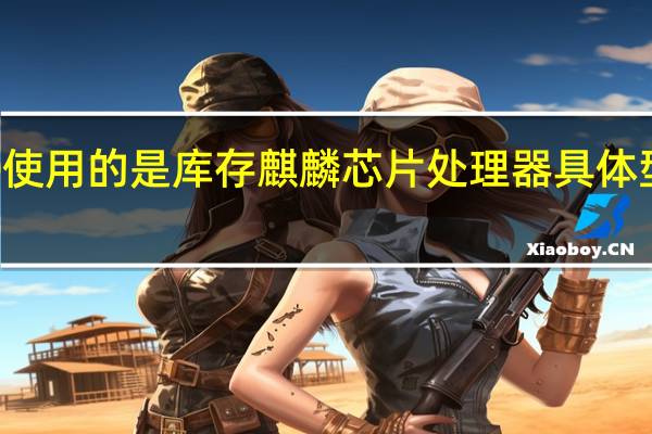 华为畅享60使用的是库存麒麟芯片处理器具体型号客服并未透露