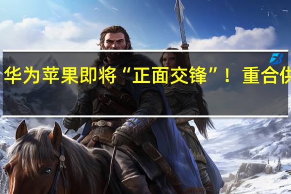 华为苹果即将“正面交锋”！重合供应商：订单波动不大 营收要看终端销售情况