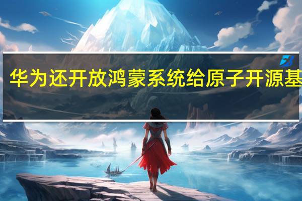 华为还开放鸿蒙系统给原子开源基金会