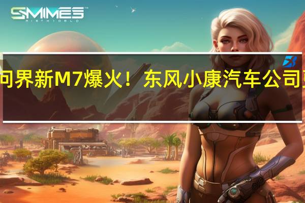 华为问界新M7爆火!东风小康汽车公司更名赛力斯
