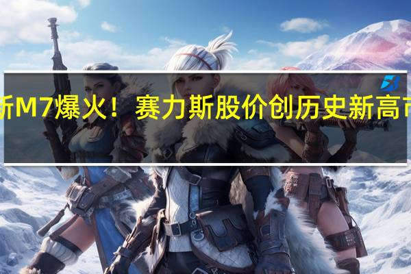 华为问界新M7爆火！赛力斯股价创历史新高 市值超1400亿元