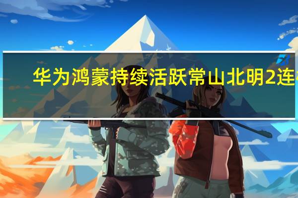 华为鸿蒙持续活跃 常山北明2连板