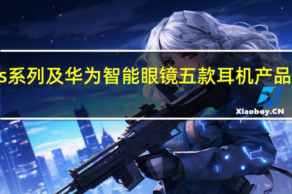 华为FreeBuds系列及华为智能眼镜五款耳机产品 限时最高直降300元