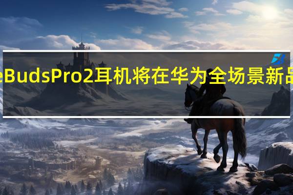 华为FreeBudsPro2耳机将在华为全场景新品发布会上登场