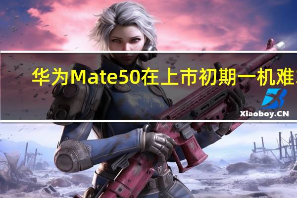 华为Mate50在上市初期一机难求