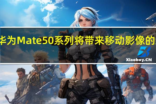 华为Mate50系列将带来移动影像的新突破