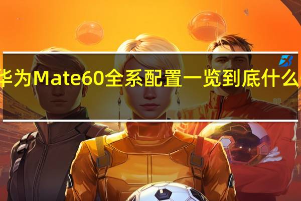 华为Mate60全系配置一览 到底什么情况嘞