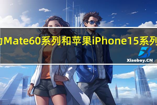 华为Mate60系列和苹果iPhone15系列抢尽风头