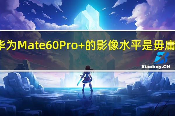 华为Mate60Pro+的影像水平是毋庸置疑的