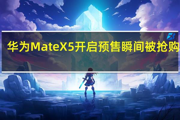 华为MateX5开启预售瞬间被抢购一空