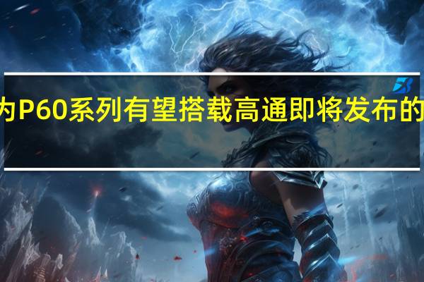 华为P60系列有望搭载高通即将发布的旗舰SoC