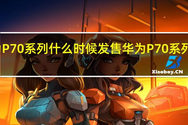 华为P70系列什么时候发售 华为P70系列即将发布