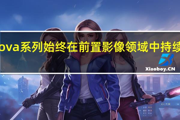 华为nova系列始终在前置影像领域中持续进步和升级