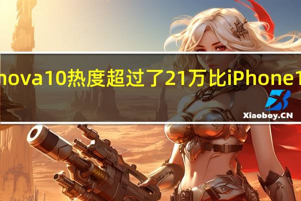 华为nova10热度超过了21万比iPhone14热度更高