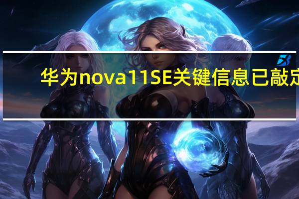 华为nova 11SE关键信息已敲定：1亿像素主摄配4400mAh电池+66W快充