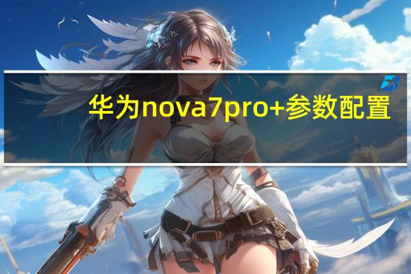 华为nova7pro+参数配置（华为nova7pro参数(华为nova7pro参数配置)）