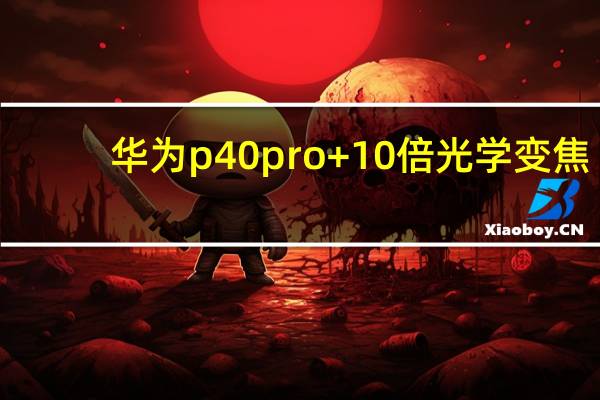 华为p40 pro+10倍光学变焦（华为全新P40 Pro拥有10倍光学变焦）