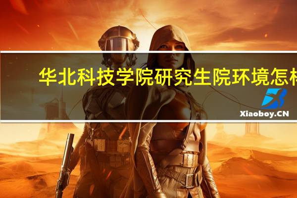 华北科技学院研究生院环境怎样（华北科技学院研究生院）