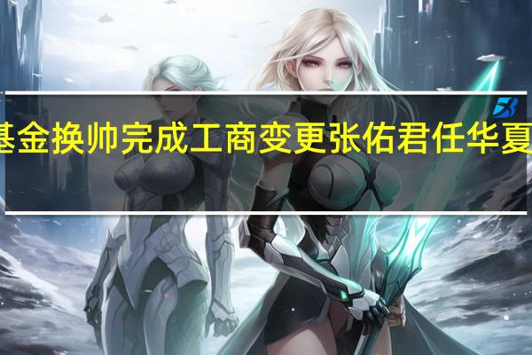 华夏基金换帅完成工商变更 张佑君任华夏基金董事长