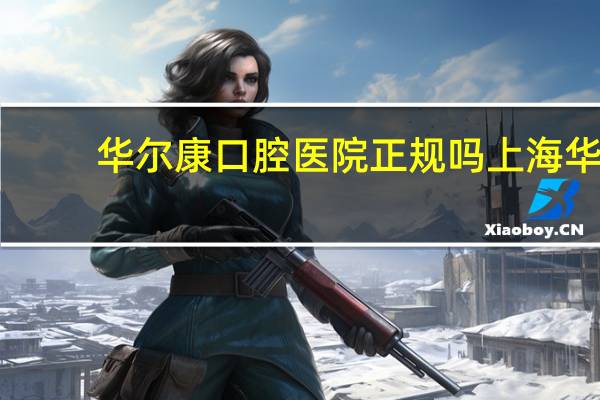 华尔康口腔医院正规吗 上海华尔康口腔医院正规吗
