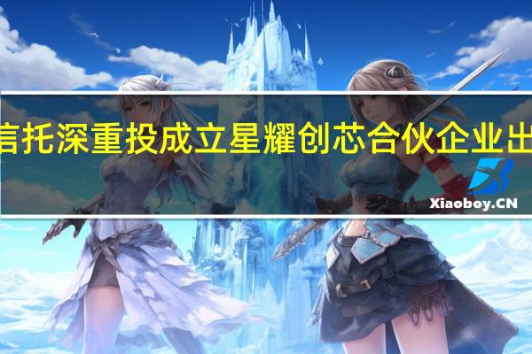 华润信托深重投成立星耀创芯合伙企业 出资额250亿
