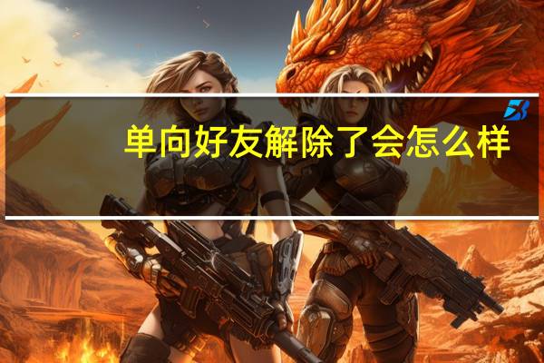 单向好友解除了会怎么样（单向好友查询）