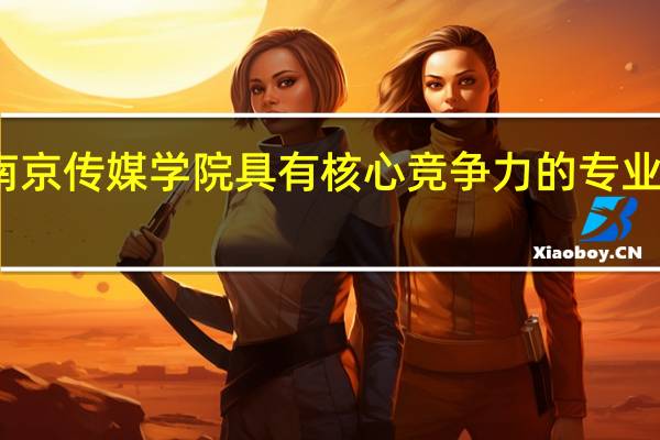 南京传媒学院具有核心竞争力的专业有哪些