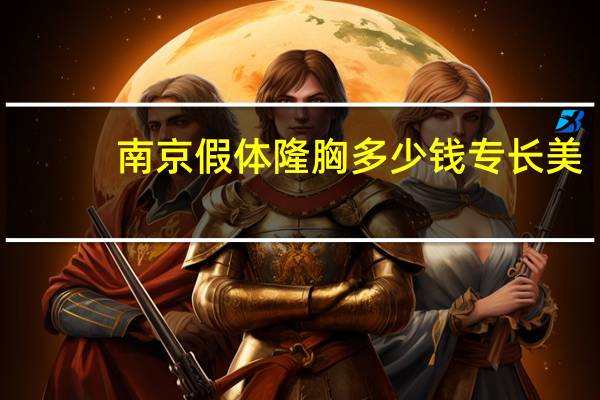 南京假体隆胸多少钱 专长 美来(假体丰胸要多少钱)