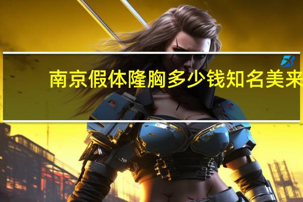 南京假体隆胸多少钱 知名美来，假体丰胸要多少钱