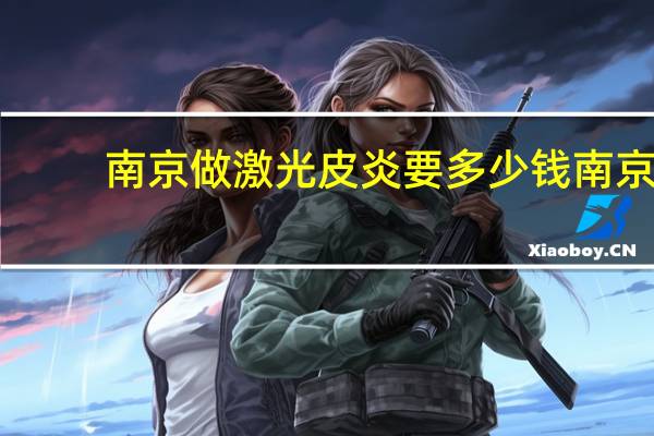 南京做激光皮炎要多少钱 南京皮肤研究所点阵激光治疗痤疮疤痕的价格