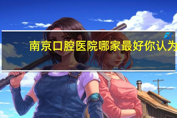 南京口腔医院哪家最好 你认为南京哪个口腔医院最好