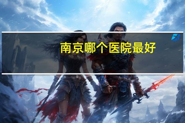 南京哪个医院最好,南京三甲医院排名最好的是哪几个