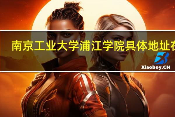 南京工业大学浦江学院具体地址在哪