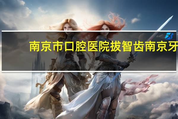 南京市口腔医院拔智齿 南京牙科医院哪家最好