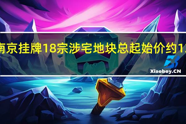 南京挂牌18宗涉宅地块 总起始价约135亿元