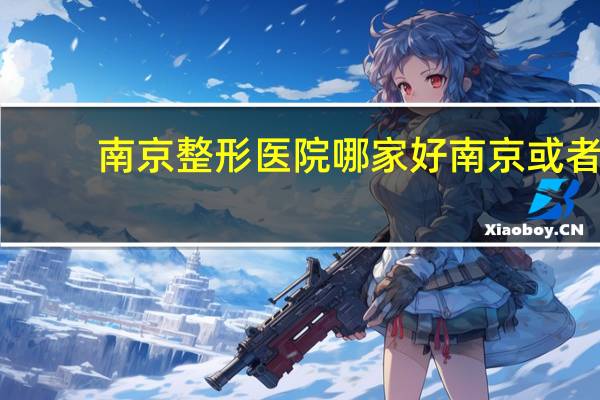 南京整形医院哪家好 南京或者上海哪家整形医院比较好