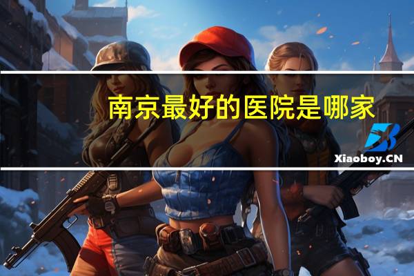 南京最好的医院是哪家，南京较好的疼痛科医院有哪些