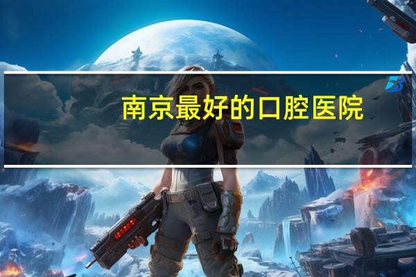 南京最好的口腔医院,南京哪些口腔医院比较好