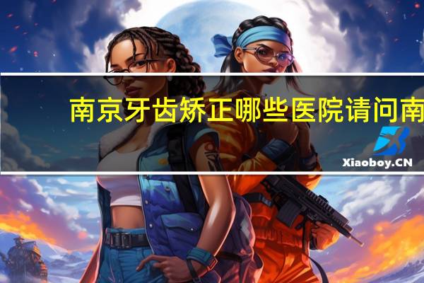 南京牙齿矫正哪些医院 请问南京整牙最好医院哪家好