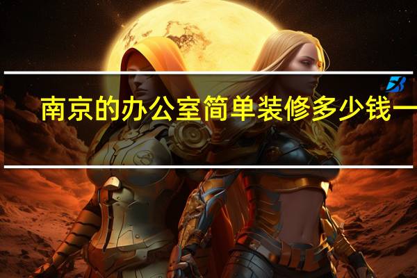 南京的办公室简单装修多少钱一平（南京简约办公室装修一下大概多少钱 是简装还是精装呢）