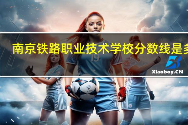 南京铁路职业技术学校分数线是多少