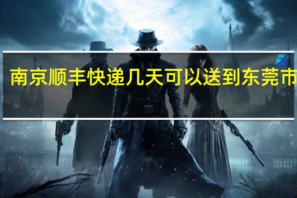 南京顺丰快递几天可以送到东莞市石龙
