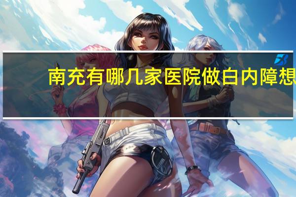 南充有哪几家医院做白内障 想在四川做近视眼手术,不知道哪家医院好点