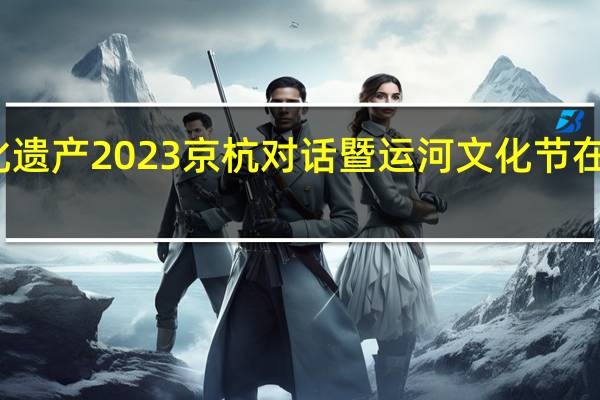 南北呼应守护文化遗产 2023京杭对话暨运河文化节在京启幕 到底什么情况嘞