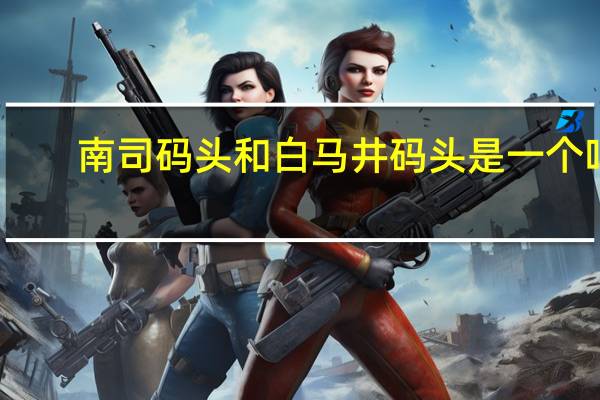 南司码头和白马井码头是一个吗