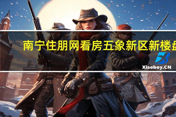 南宁住朋网看房五象新区新楼盘（南宁住朋网）