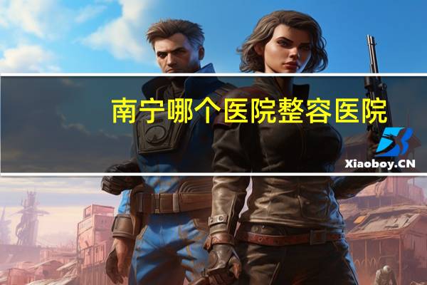 南宁哪个医院整容医院,南宁那家医院隆鼻最好