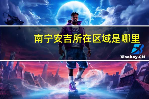 南宁安吉所在区域是哪里
