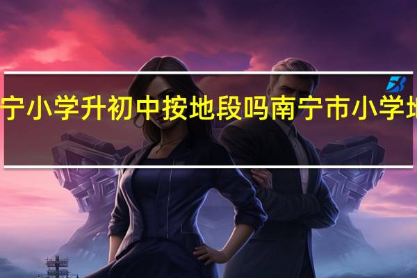 南宁小学升初中按地段吗 南宁市小学地段划分