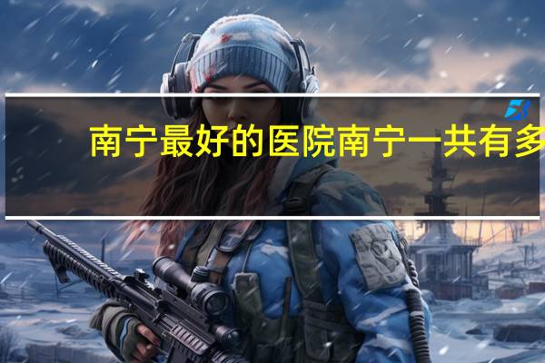 南宁最好的医院 南宁一共有多少家比较好的医院